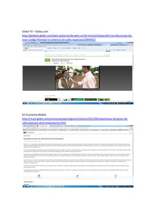 Globo TV – Globo.com
http://globotv.globo.com/eptv-sp/jornal-da-eptv-sul-de-minas/v/expocafe-traz-discussoes-do-
novo-codigo-florestal-e-comercio-de-cafes-especiais/2004955/




G1 Economia Mobile
http://m.g1.globo.com/economia/agronegocios/noticia/2012/06/exportacao-de-graos-de-
cafe-especiais-atrai-empresarios.html
 