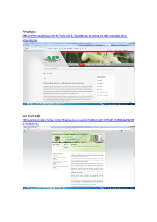 AP Agrícola
http://www.apagricola.com.br/noticia/137/exportacao-de-graos-de-cafe-especiais-atrai-
empresarios




Safe Trace Café
http://www.stcafe.com.br/stcafe/Pagina.do;jsessionid=95004DD461009F615F630B62A692988
5?idSecao=11
 