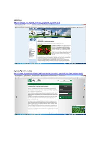 CERAGRO
http://ceragro.iica.int/Lists/Noticias/DispForm.aspx?ID=2918




Agrotis Agroinformática
http://www.agrotis.com/noticia/exportacao-de-graos-de-cafe-especiais-atrai-empresarios/
 