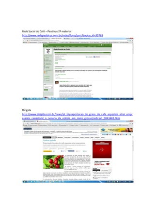 Rede Social do Café – Peabirus 2º material
http://www.redepeabirus.com.br/redes/form/post?topico_id=39763




Dirigida
http://www.dirigida.com.br/news/pt_br/exportacao_de_graos_de_cafe_especiais_atrai_empr
esarios_cenariomt_o_cenario_da_noticia_em_mato_grosso/redirect_9043469.html
 