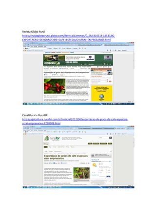 Revista Globo Rural
http://revistagloborural.globo.com/Revista/Common/0,,EMI310314-18533,00-
EXPORTACAO+DE+GRAOS+DE+CAFE+ESPECIAIS+ATRAI+EMPRESARIOS.html




Canal Rural – RuralBR
http://agricultura.ruralbr.com.br/noticia/2012/06/exportacao-de-graos-de-cafe-especiais-
atrai-empresarios-3798908.html
 