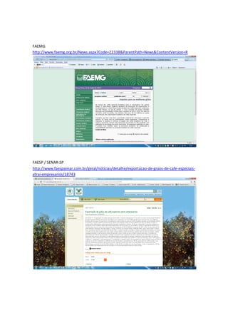 FAEMG
http://www.faemg.org.br/News.aspx?Code=22338&ParentPath=News&ContentVersion=R




FAESP / SENAR-SP
http://www.faespsenar.com.br/geral/noticias/detalhe/exportacao-de-graos-de-cafe-especiais-
atrai-empresarios/18743
 