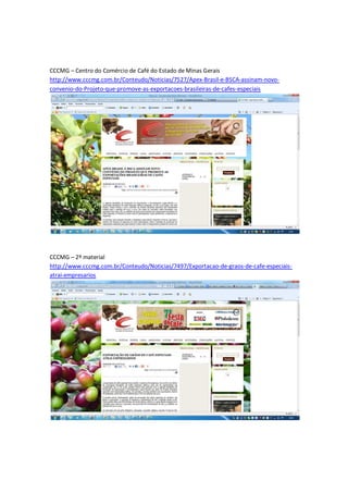 CCCMG – Centro do Comércio de Café do Estado de Minas Gerais
http://www.cccmg.com.br/Conteudo/Noticias/7527/Apex-Brasil-e-BSCA-assinam-novo-
convenio-do-Projeto-que-promove-as-exportacoes-brasileiras-de-cafes-especiais




CCCMG – 2º material
http://www.cccmg.com.br/Conteudo/Noticias/7497/Exportacao-de-graos-de-cafe-especiais-
atrai-empresarios
 