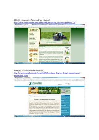 COCARI – Cooperativa Agropecuária e Industrial
http://www.cocari.com.br/index.php?conteudo=noticias/vernoticia.php&id=5775




Integrada – Cooperativa Agroindustrial
http://www.integrada.coop.br/notas/6665/Exportacao-de-graos-de-cafe-especiais-atrai-
empresarios.xhtml
 