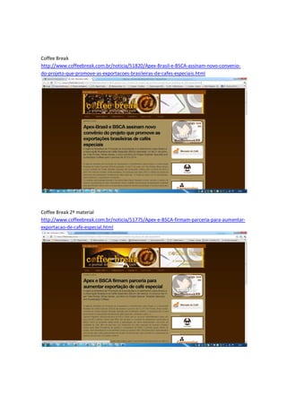 Coffee Break
http://www.coffeebreak.com.br/noticia/51820/Apex-Brasil-e-BSCA-assinam-novo-convenio-
do-projeto-que-promove-as-exportacoes-brasileiras-de-cafes-especiais.html




Coffee Break 2º material
http://www.coffeebreak.com.br/noticia/51775/Apex-e-BSCA-firmam-parceria-para-aumentar-
exportacao-de-cafe-especial.html
 