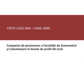 VIZITE LICEE MAI – IUNIE 2009



Campanie de promovare a Facultăţii de Automatică
şi Calculatoare în liceele de profil din ţară


                                                   1
 