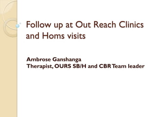 Follow up at Out Reach Clinics
and Homs visits

Ambrose Ganshanga
Therapist, OURS SB/H and CBR Team leader
 
