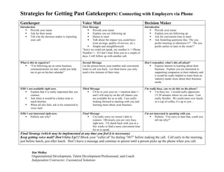 Strategies for Getting Past Gatekeepers: Connecting with Employers via Phone
Gatekeeper                                          Voice Mail                                          Decision Maker
Introduction                                        First Message                                       Introduction
     Provide your name                                  Provide your name                                  Provide your name
     Ask for their name                                 Explain you are following up                       Explain you are following up
     Tell s/he the decision maker is expecting          Desire to meet                                     Ask for convenient time to meet
                                                         Talk about the impact you could have               Ask funneling questions like, “Do you
        your call
                                                                                                                prefer morning or afternoon’s?” “Do you
                                                             (cost savings, quality of service, etc.)
                                                         Simple and straightforward                            prefer earlier or later in the week?”
                                                    “Sorry we could not speak, my number is <<Phone
                                                    Number>>. If I don’t hear from you in a couple of
                                                    days, I will follow up with another call.

                                                                                                        Don’t remember, what’s this all about?
What is this in regard to?                          Second Message
    “I’m following up on some business                                                                     Express interest in learning about their
                                                    Let the person know your number and convenient
         communications we had, could you help      times to call you back. Let them know you only              business. Explain you are interested in
         me to get on his/her calendar”             need a few minutes of their time.                           supporting companies in their industry and
                                                                                                                it would be really helpful to learn from an
                                                                                                                industry leader more about their business
                                                                                                                needs.

S/He’s not available right now.                                                                         I’m really busy, can we do this on the phone?
                                                    Third Message
    Explain that it is really important that you        I’ll be in your area on <<mention date>>           I’m busy too. I would really appreciate
        connect.                                           and I will stop by on the off chance you              15-30 minutes where we can meet. I am
    Ask when it would be a better time to                 are available for us to talk. I am really             really flexible. We could meet over lunch,
                                                                                                                 or a cup of coffee, it’s up to you…
        reach him/her.                                     looking forward to meeting with you and
    When all else fails, ask to be connected to           learning more about your business.
        voice mail.
S/He’s not interested right now.                                                                        I’m not interested in speaking with you.
                                                    Final Message
    Politely ask why?                                   I’m really sorry we weren’t able to                Politely: “I’m sorry to hear that, could you
                                                                                                                 tell me why?”
                                                           connect. Obviously you are very busy
                                                           right now. I’ll check back with you in a
                                                           few weeks to find a more convenient time
                                                           for us to speak.
Final Strategy (which may be implemented at any time you feel it is necessary)
Keep getting voice mail? Don’t Give Up!!! Block your “caller id” by dialing “#67” before making the call. Call early in the morning,
just before lunch, just after lunch. Don’t leave a message and continue to persist until a person picks up the phone when you call.


         Jim Molloy
         Organizational Development, Talent Development Professional, and Coach
         Independent Contractor, Customized Solutions
 