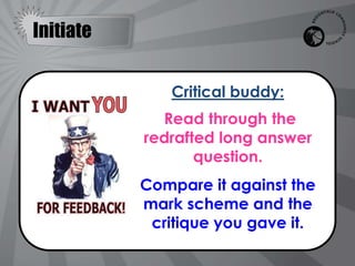 Initiate


              Critical buddy:
             Read through the
           redrafted long answer
                  question.
           Compare it against the
           mark scheme and the
            critique you gave it.
 