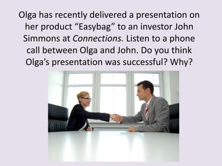 Olga has recently delivered a presentation on
her product “Easybag” to an investor John
Simmons at Connections. Listen to a phone
call between Olga and John. Do you think
Olga’s presentation was successful? Why?
 