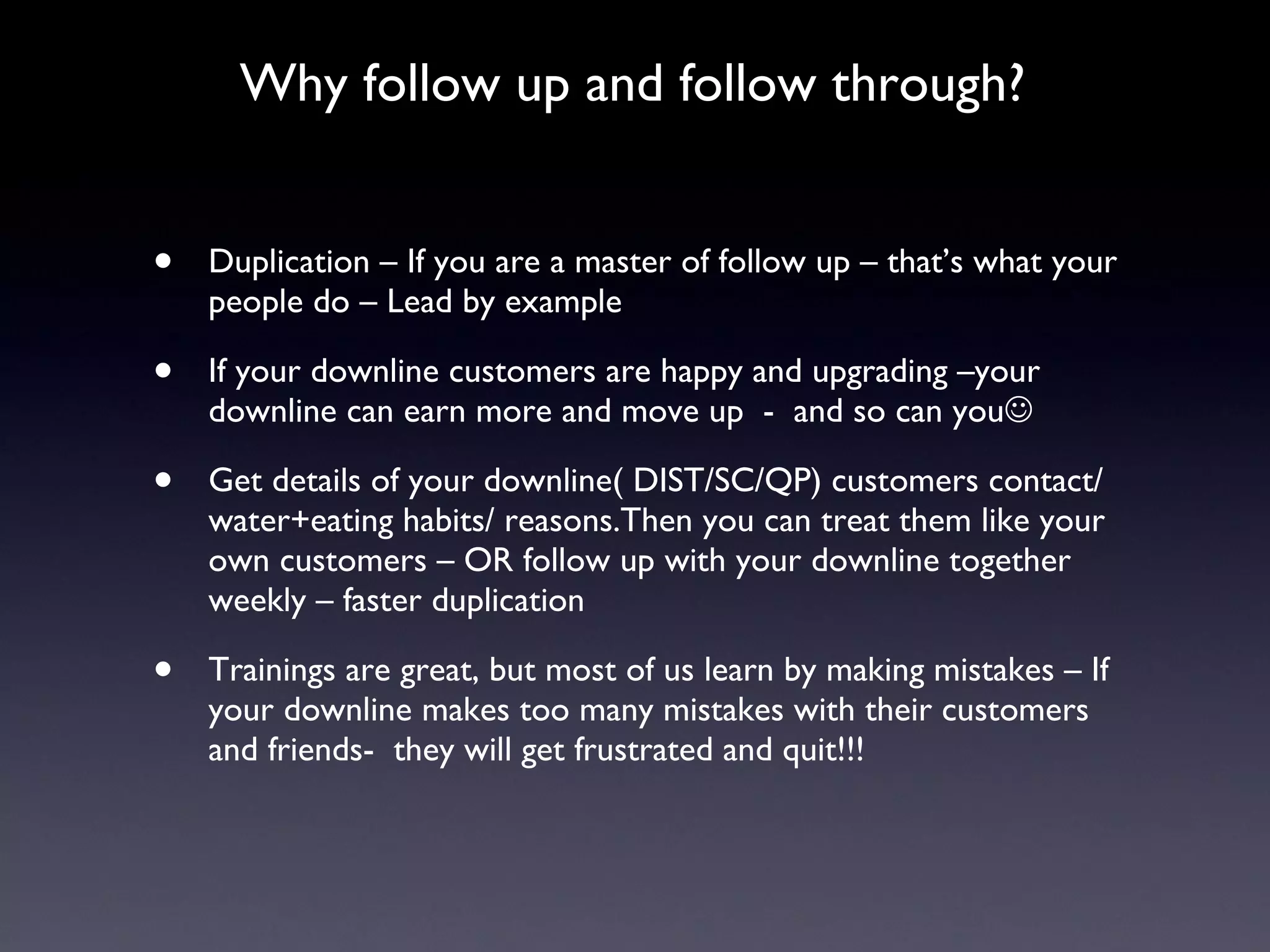 Why follow up and follow through? Duplication – If you are a master of follow up – that’s what your people do – Lead by example If your downline customers are happy and upgrading –your downline can earn more and move up  -  and so can you  Get details of your downline( DIST/SC/QP) customers contact/ water+eating habits/ reasons.Then you can treat them like your own customers – OR follow up with your downline together weekly – faster duplication Trainings are great, but most of us learn by making mistakes – If your downline makes too many mistakes with their customers  and friends-  they will get frustrated and quit!!!  