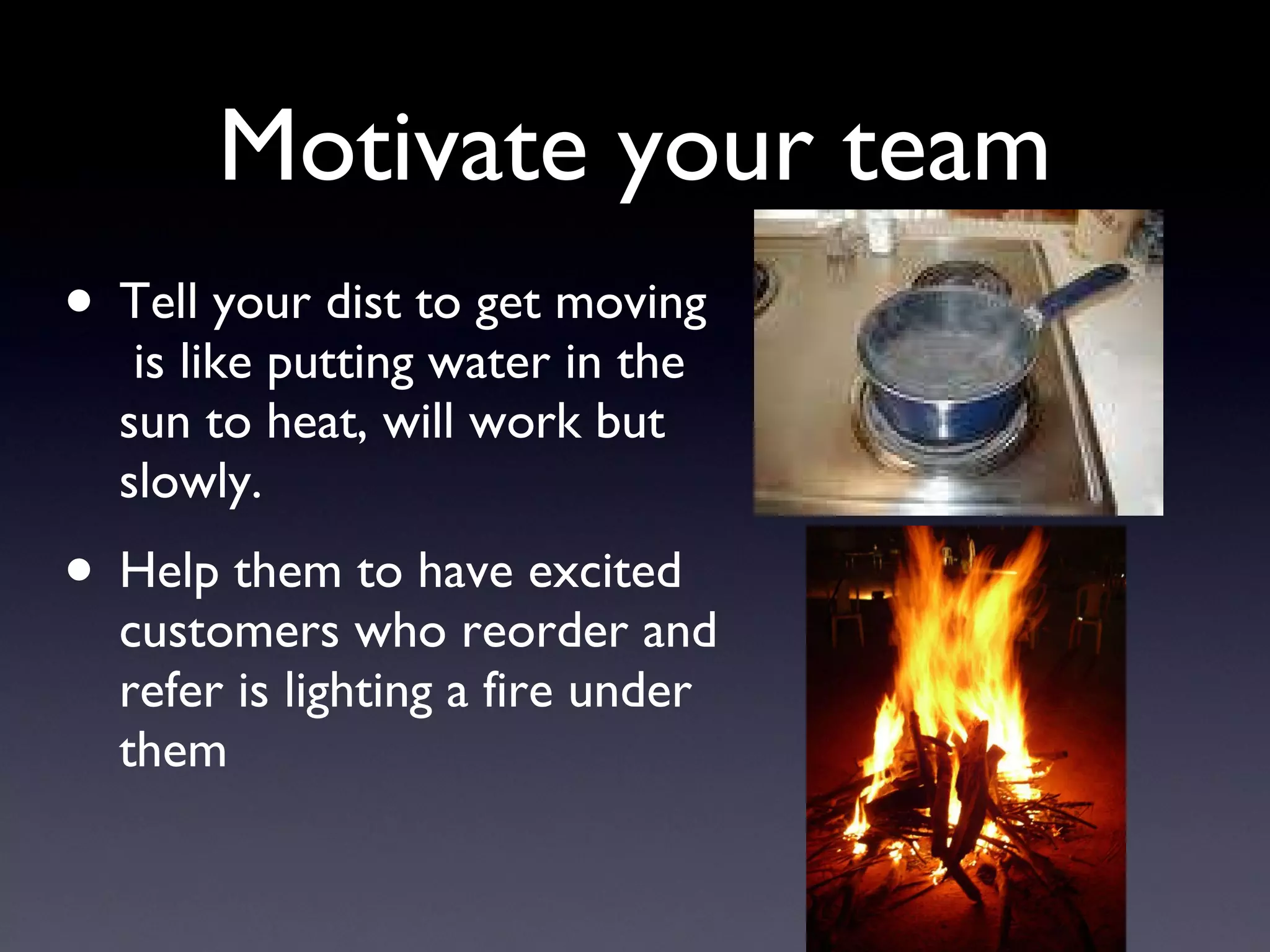 Motivate your team Tell your dist to get moving  is like putting water in the sun to heat, will work but slowly. Help them to have excited customers who reorder and refer is lighting a fire under them  