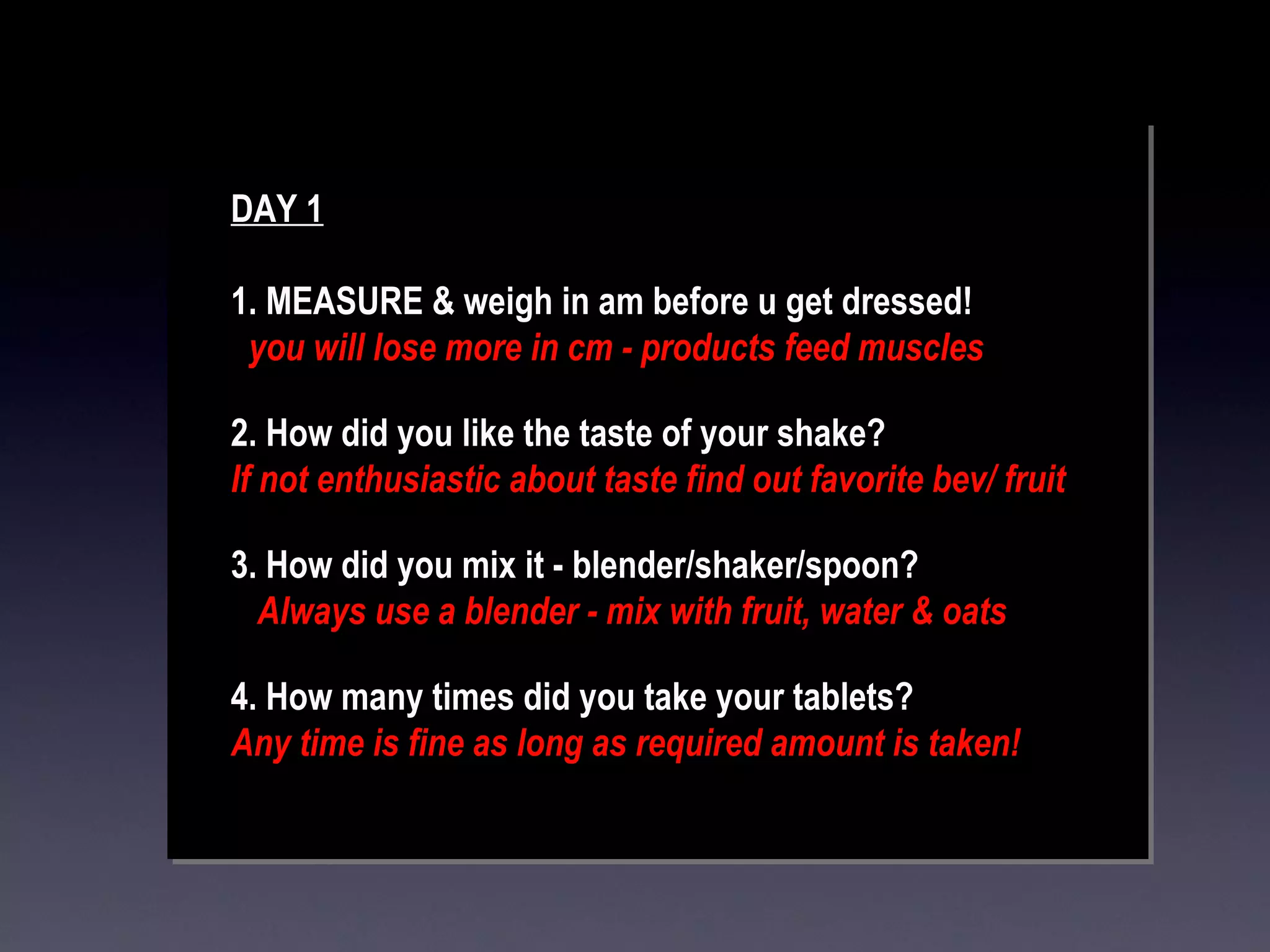 DAY 1 1. MEASURE & weigh in am before u get dressed! you will lose more in cm - products feed muscles 2. How did you like the taste of your shake? If not enthusiastic about taste find out favorite bev/ fruit 3. How did you mix it - blender/shaker/spoon? Always use a blender - mix with fruit, water & oats 4. How many times did you take your tablets? Any time is fine as long as required amount is taken! 
