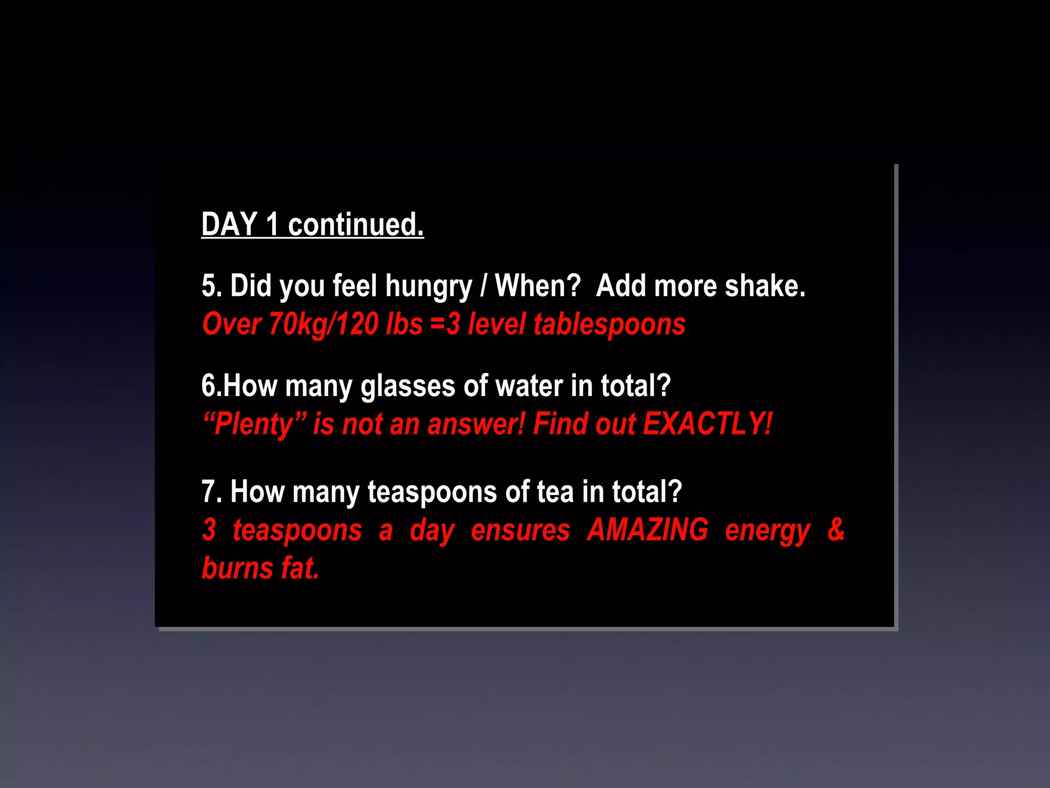 DAY 1 continued. 5. Did you feel hungry / When?  Add more shake. Over 70kg/120 lbs =3 level tablespoons 6.How many glasses of water in total?   “ Plenty” is not an answer! Find out EXACTLY! 7. How many teaspoons of tea in total?   3 teaspoons a day ensures AMAZING energy & burns fat. 