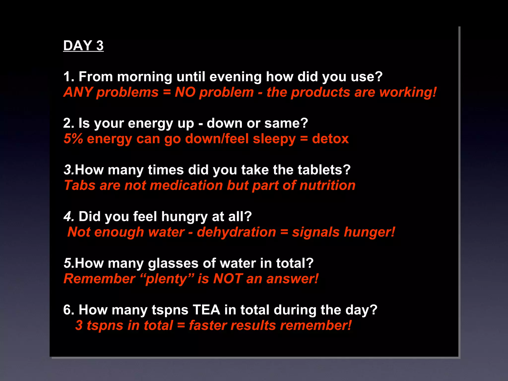 DAY 3 1. From morning until evening how did you use? ANY problems = NO problem - the products are working!  2. Is your energy up - down or same?  5%  energy can go down/feel sleepy = detox 3. How many times did you take the tablets?  Tabs are not medication but part of nutrition  4.  Did you feel hungry at all? Not enough water - dehydration = signals hunger!  5 .How many glasses of water in total?  Remember “plenty” is NOT an answer! 6. How many tspns TEA in total during the day?  3 tspns in total = faster results remember! 