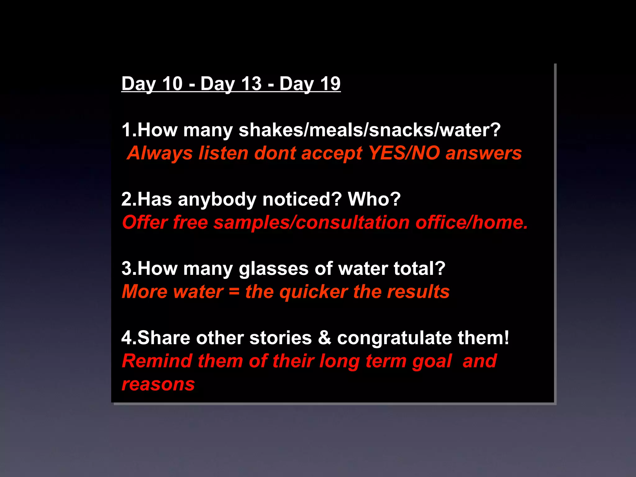 Day 10 - Day 13 - Day 19 1.How many shakes/meals/snacks/water? Always listen dont accept YES/NO answers 2.Has anybody noticed? Who?  Offer free samples/consultation office/home. 3.How many glasses of water total? More water = the quicker the results  4.Share other stories & congratulate them! Remind them of their long term goal  and reasons 