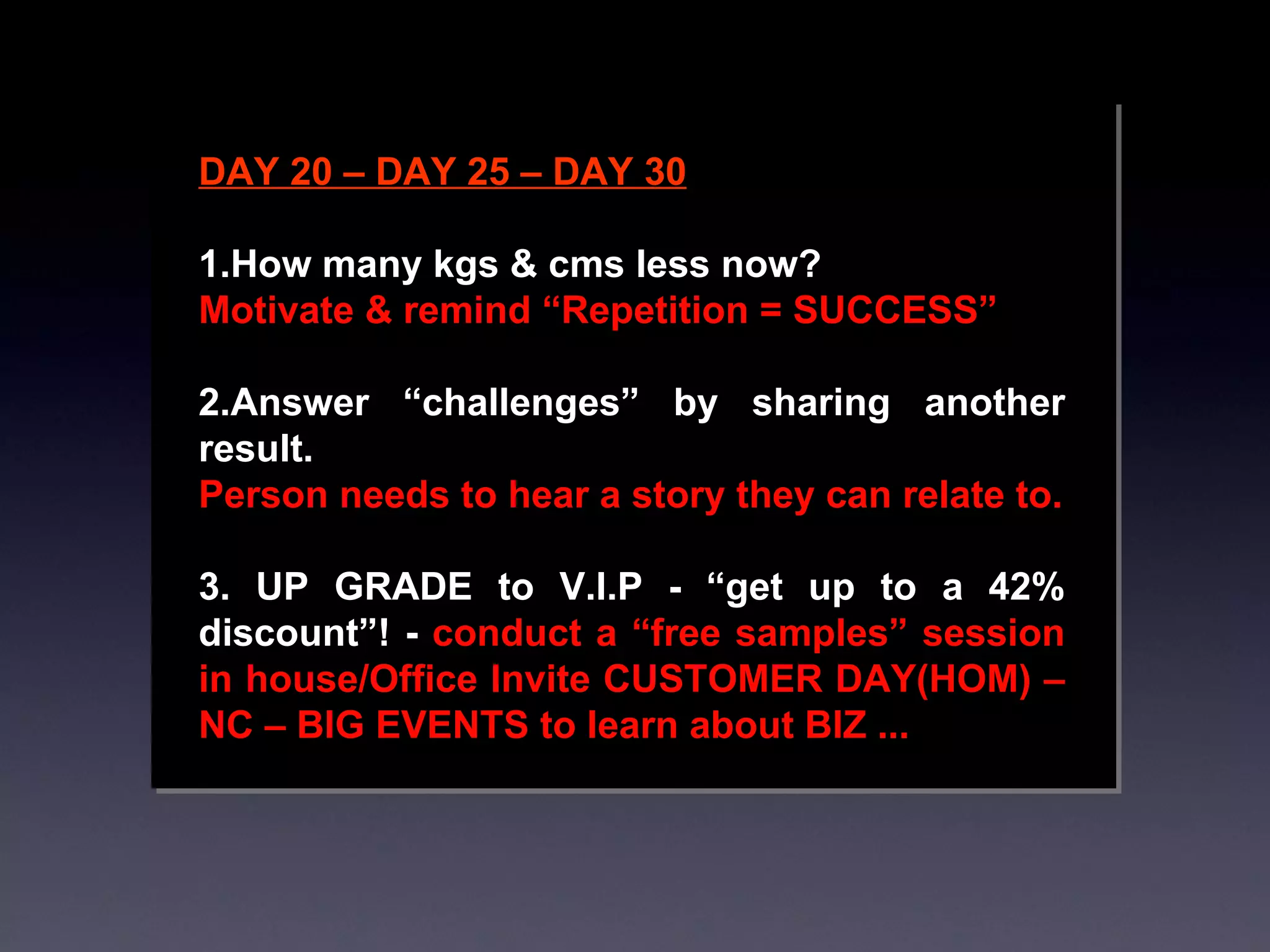 DAY 20 – DAY 25 – DAY 30 1.How many kgs & cms less now? Motivate & remind “Repetition = SUCCESS” 2.Answer “challenges” by sharing another result. Person needs to hear a story they can relate to. 3. UP GRADE to V.I.P - “get up to a 42% discount”! -  conduct a “free samples” session in house/Office Invite CUSTOMER DAY(HOM) – NC – BIG EVENTS to learn about BIZ ... 