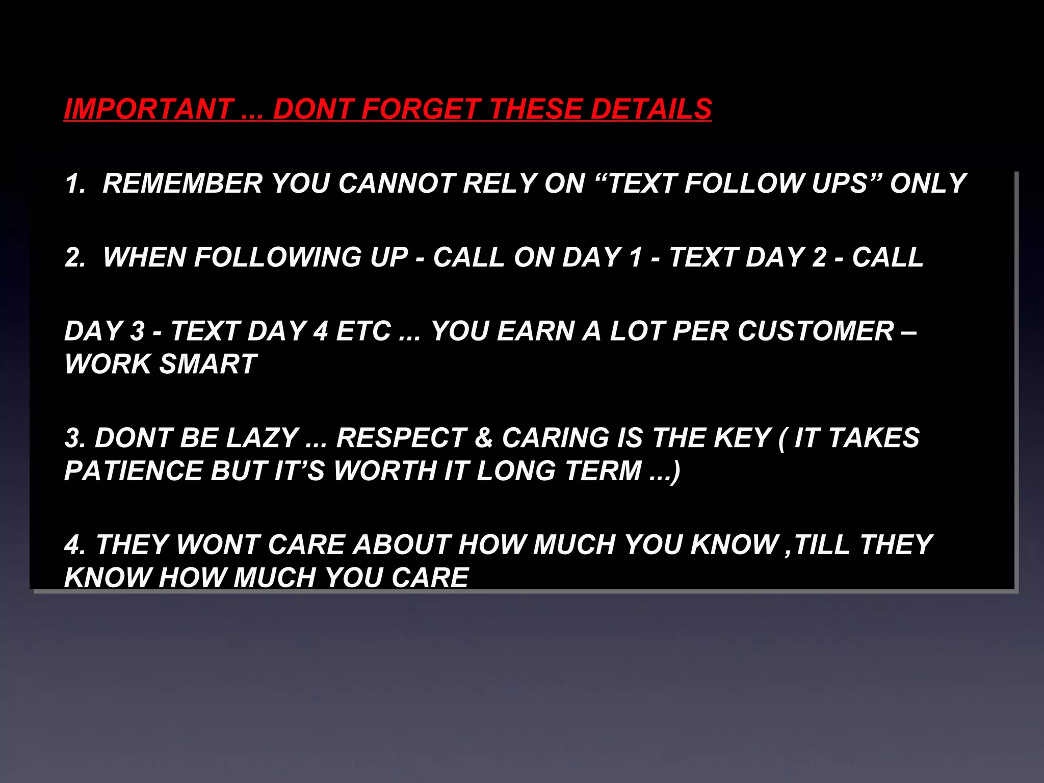 IMPORTANT ... DONT FORGET THESE DETAILS 1.  REMEMBER YOU CANNOT RELY ON “TEXT FOLLOW UPS” ONLY  2.  WHEN FOLLOWING UP - CALL ON DAY 1 - TEXT DAY 2 - CALL  DAY 3 - TEXT DAY 4 ETC ... YOU EARN A LOT PER CUSTOMER –WORK SMART 3. DONT BE LAZY ... RESPECT & CARING IS THE KEY ( IT TAKES PATIENCE BUT IT’S WORTH IT LONG TERM ...) 4. THEY WONT CARE ABOUT HOW MUCH YOU KNOW ,TILL THEY KNOW HOW MUCH YOU CARE 