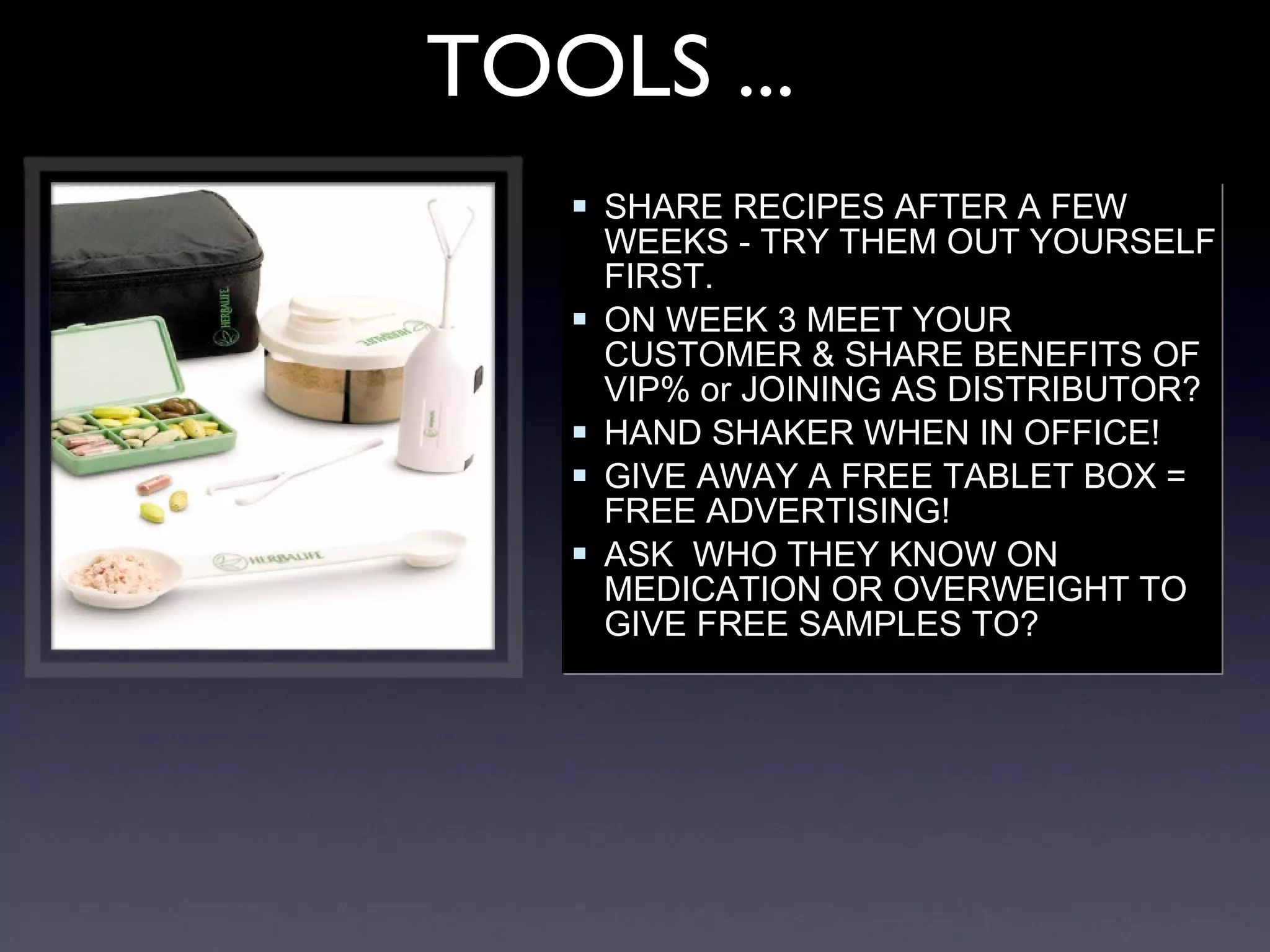 SHARE RECIPES AFTER A FEW WEEKS - TRY THEM OUT YOURSELF FIRST. ON WEEK 3 MEET YOUR CUSTOMER & SHARE BENEFITS OF VIP% or JOINING AS DISTRIBUTOR? HAND SHAKER WHEN IN OFFICE! GIVE AWAY A FREE TABLET BOX = FREE ADVERTISING! ASK  WHO THEY KNOW ON MEDICATION OR OVERWEIGHT TO GIVE FREE SAMPLES TO? TOOLS ... 