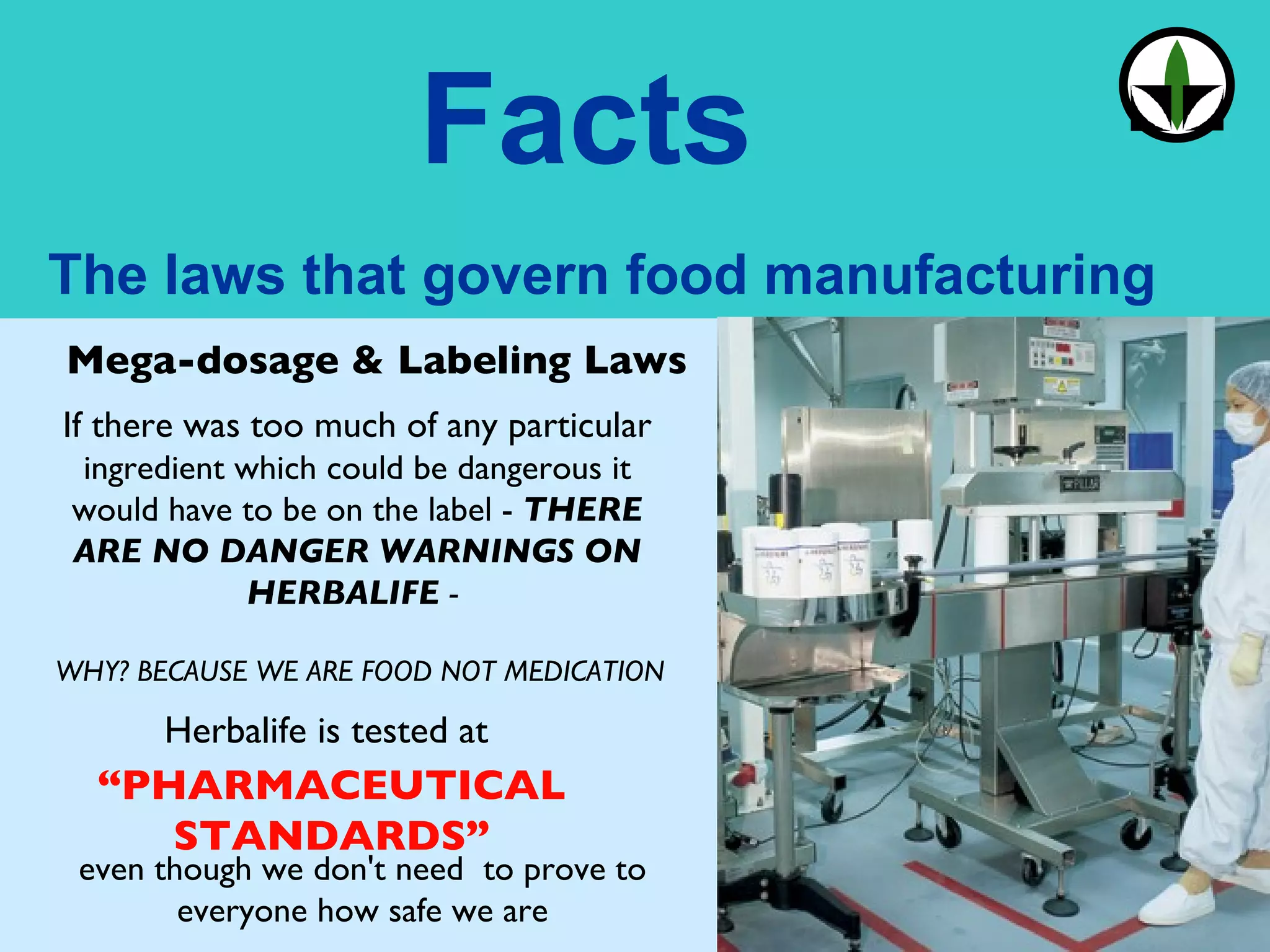 Mega-dosage & Labeling Laws If there was too much of any particular  ingredient which could be dangerous it would have to be on the label -  THERE ARE NO DANGER WARNINGS ON HERBALIFE  -  WHY? BECAUSE WE ARE FOOD NOT MEDICATION Herbalife is tested at  “ PHARMACEUTICAL STANDARDS” even though we don't need  to prove to everyone how safe we are 