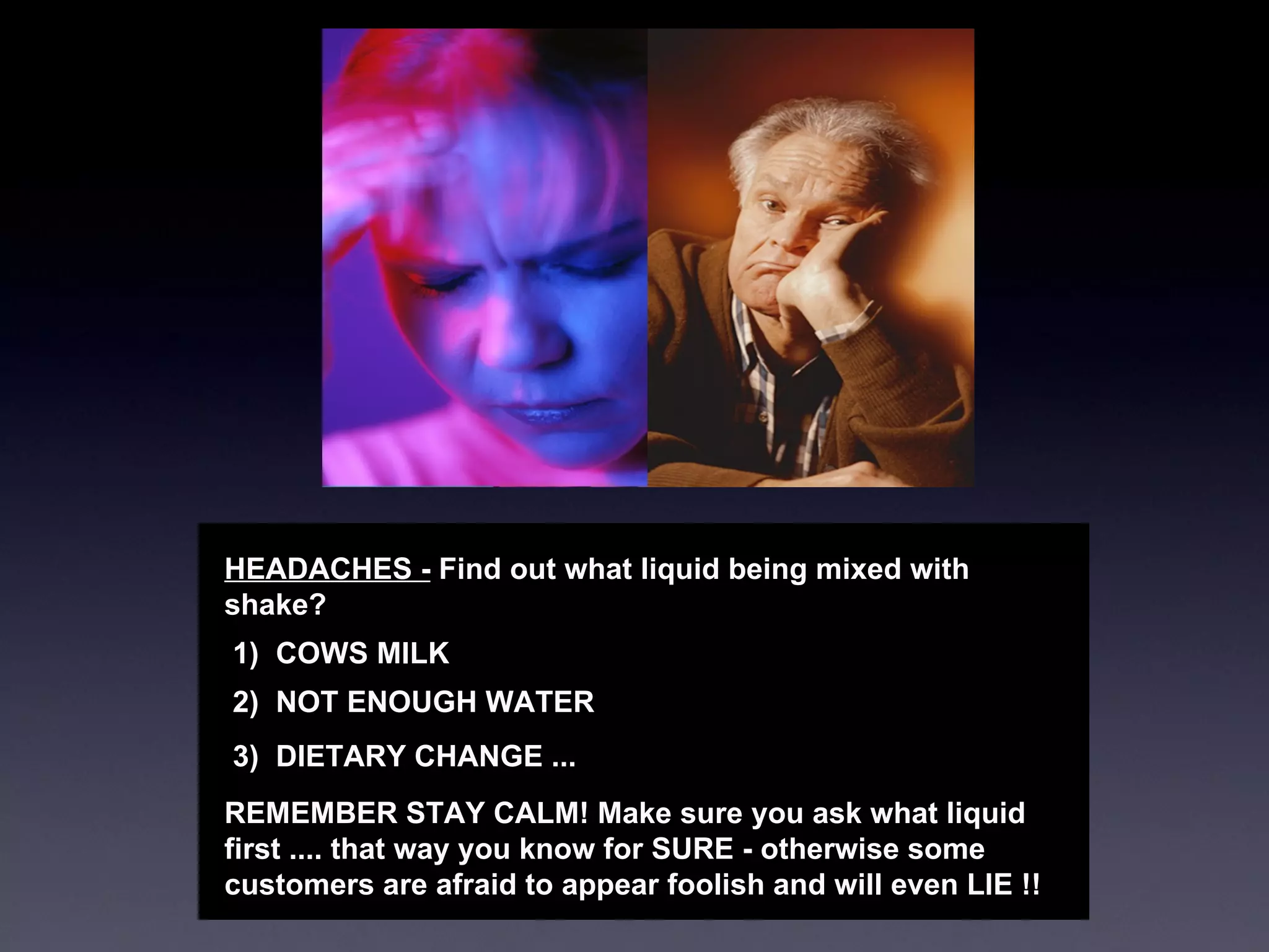 HEADACHES -  Find out what liquid being mixed with shake?  1)  COWS MILK  2)  NOT ENOUGH WATER 3)  DIETARY CHANGE ... REMEMBER STAY CALM! Make sure you ask what liquid first .... that way you know for SURE - otherwise some customers are afraid to appear foolish and will even LIE !! 