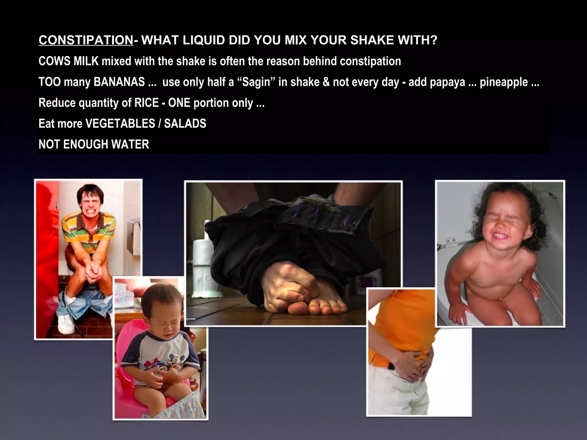 CONSTIPATION - WHAT LIQUID DID YOU MIX YOUR SHAKE WITH?  COWS MILK mixed with the shake is often the reason behind constipation TOO many BANANAS ...  use only half a “Sagin” in shake & not every day - add papaya ... pineapple ... Reduce quantity of RICE - ONE portion only ...  Eat more VEGETABLES / SALADS NOT ENOUGH WATER 