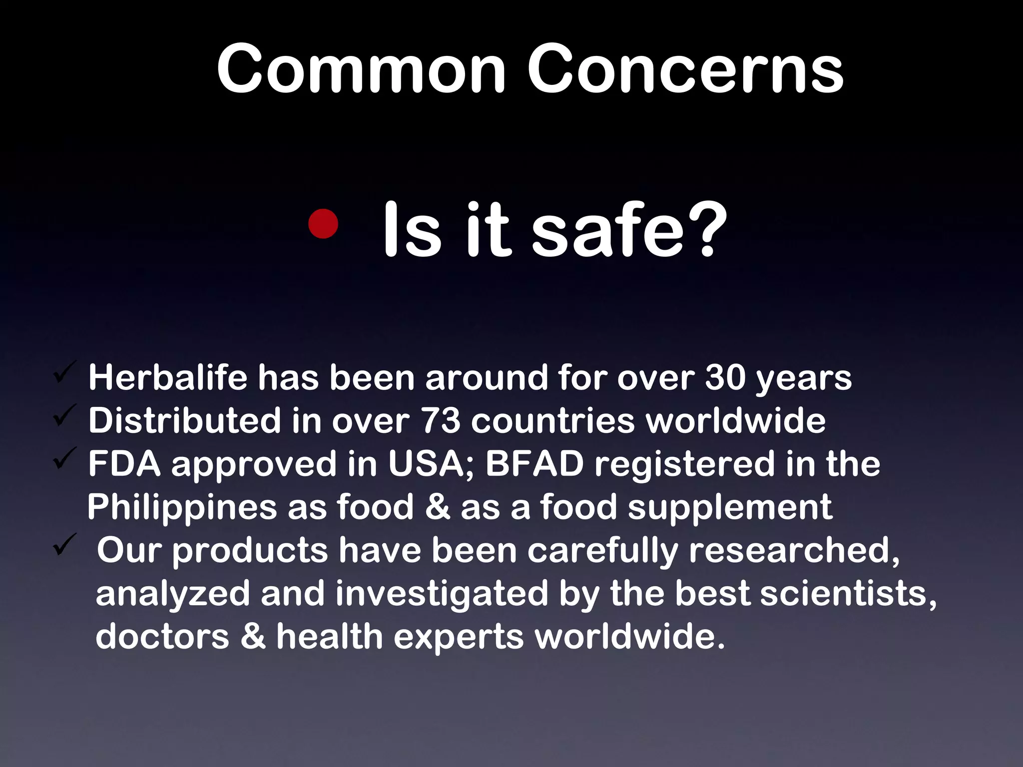 Common Concerns Is it safe?   Herbalife has been around for over 30 years Distributed in over 73 countries worldwide FDA approved in USA; BFAD registered in the  Philippines as food & as a food supplement Our products have been carefully researched,  analyzed and investigated by the best scientists,  doctors & health experts worldwide. 