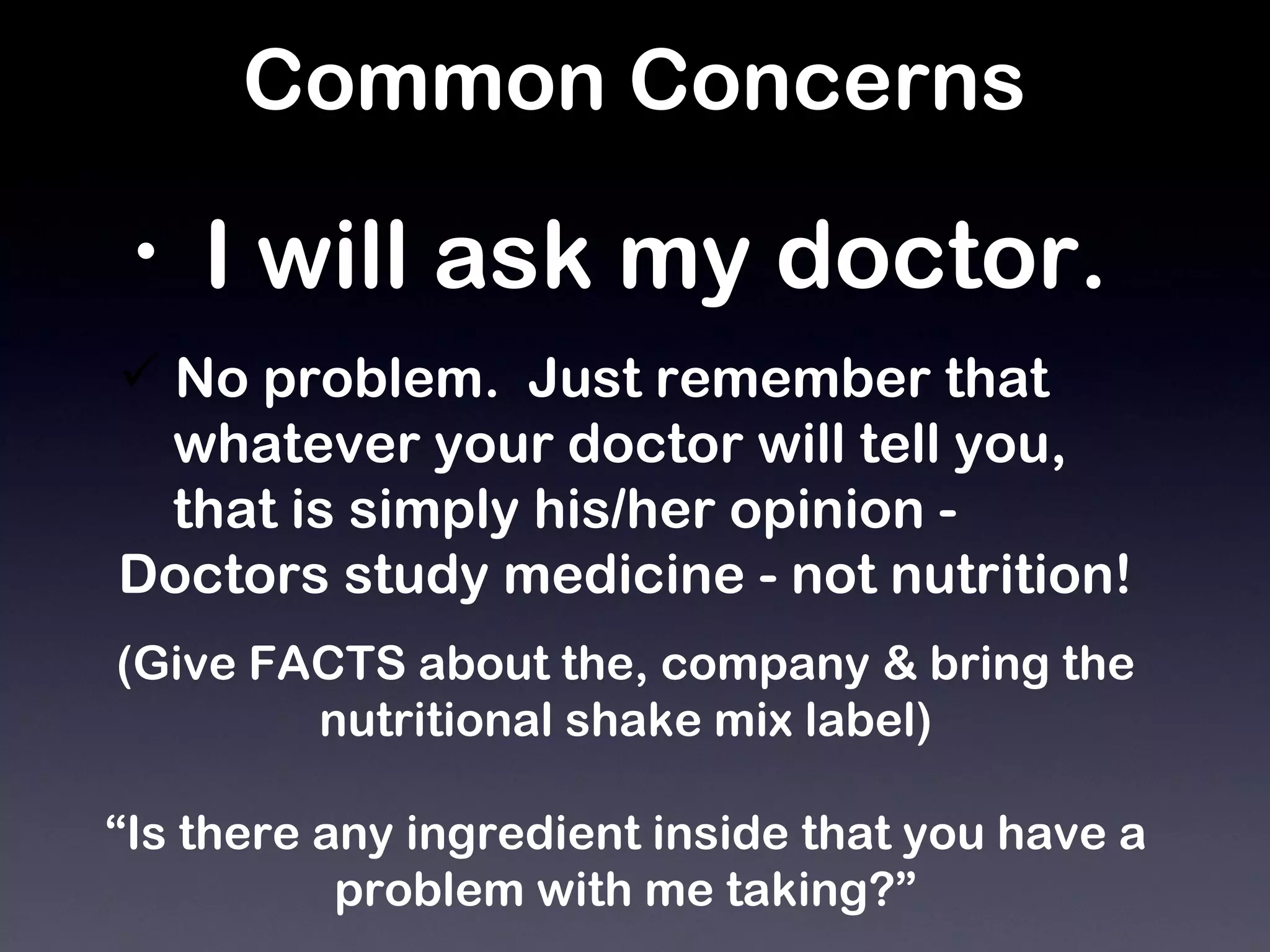 Common Concerns I will ask my doctor.   No problem.  Just remember that  whatever your doctor will tell you,  that is simply his/her opinion - Doctors study medicine - not nutrition! (Give FACTS about the, company & bring the nutritional shake mix label) “ Is there any ingredient inside that you have a problem with me taking?” 