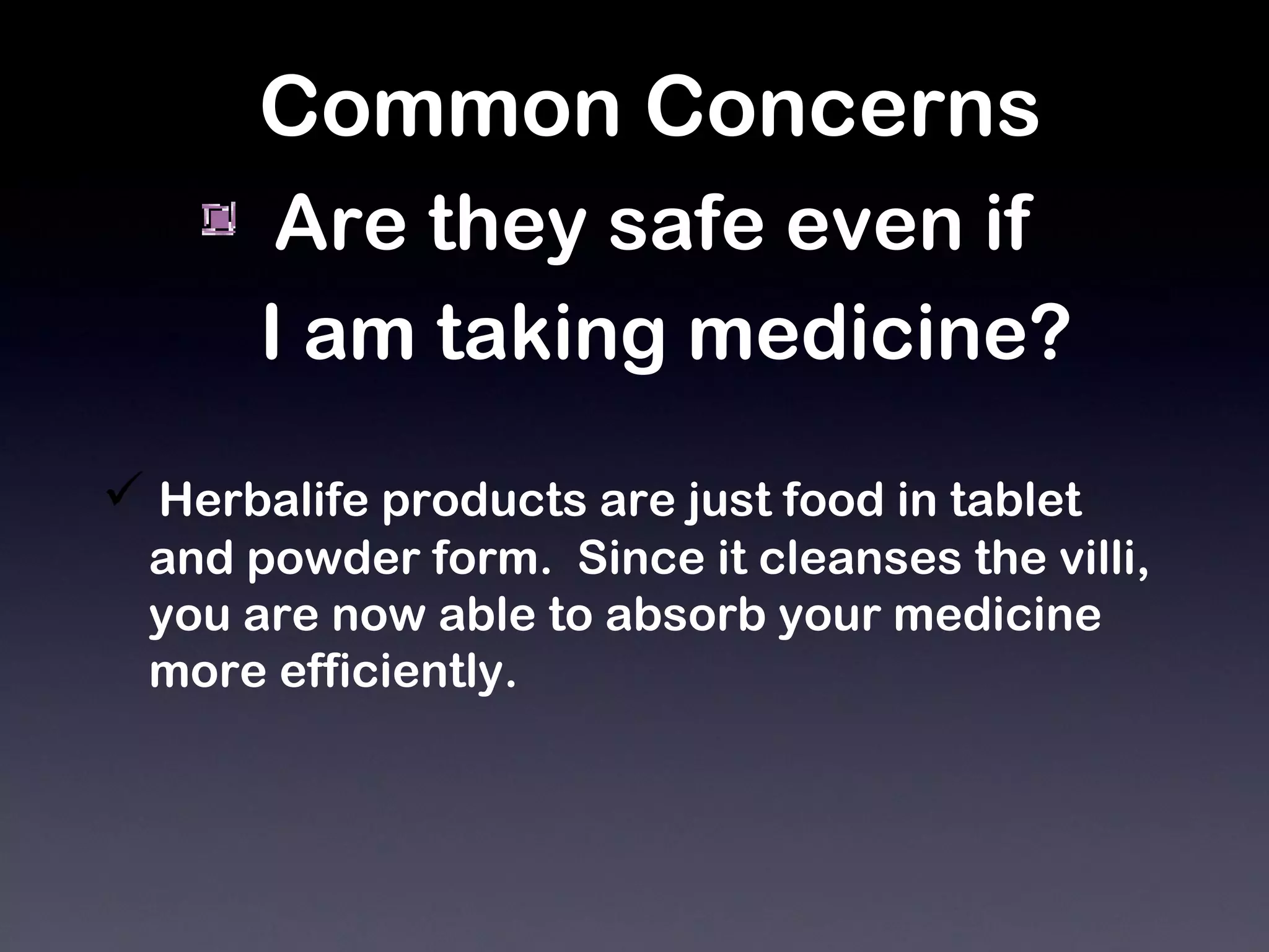 Common Concerns Are they safe even if  I am taking medicine?   Herbalife products are just food in tablet and powder form.  Since it cleanses the villi,  you are now able to absorb your medicine  more efficiently. 
