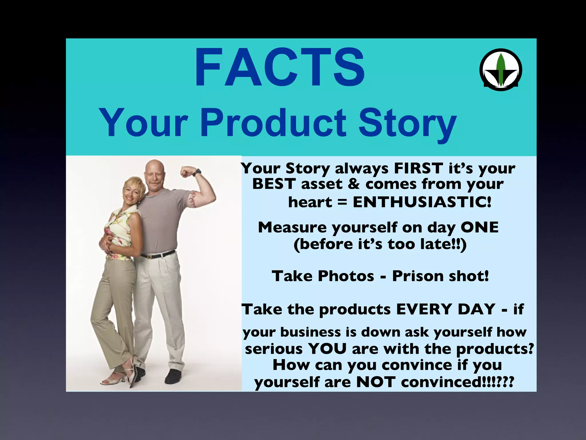 Your Story always FIRST it’s your  Measure yourself on day ONE  Take Photos - Prison shot! Take the products EVERY DAY - if  BEST asset & comes from your  heart = ENTHUSIASTIC! (before it’s too late!!) your business is down ask yourself how  serious YOU are with the products? How can you convince if you yourself are NOT convinced!!!??? 