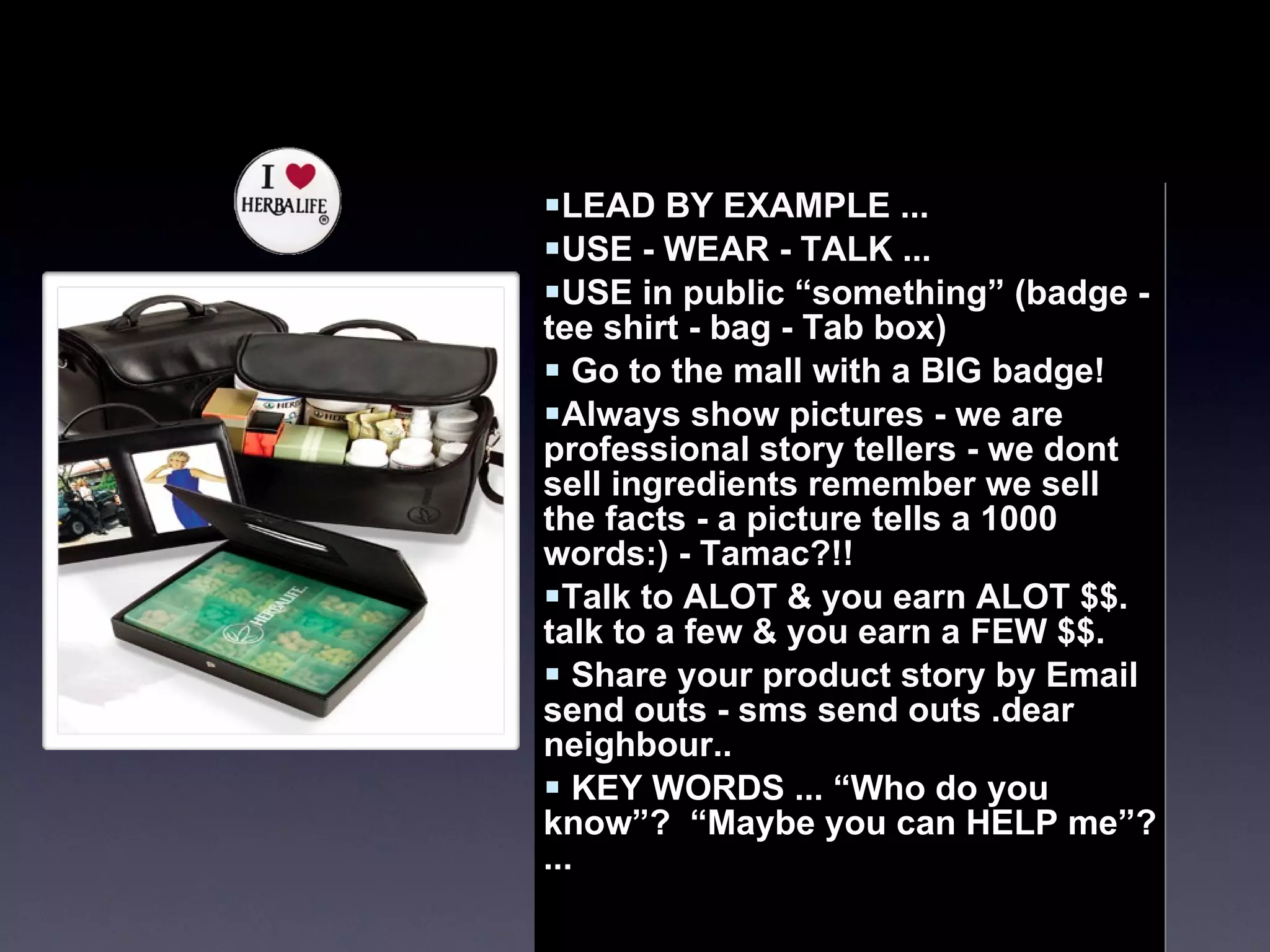 LEAD BY EXAMPLE ... USE - WEAR - TALK ... USE in public “something” (badge - tee shirt - bag - Tab box)  Go to the mall with a BIG badge!  Always show pictures - we are professional story tellers - we dont sell ingredients remember we sell the facts - a picture tells a 1000 words:) - Tamac?!!  Talk to ALOT & you earn ALOT $$. talk to a few & you earn a FEW $$.  Share your product story by Email send outs - sms send outs .dear neighbour..  KEY WORDS ... “Who do you know”?  “Maybe you can HELP me”? ...  