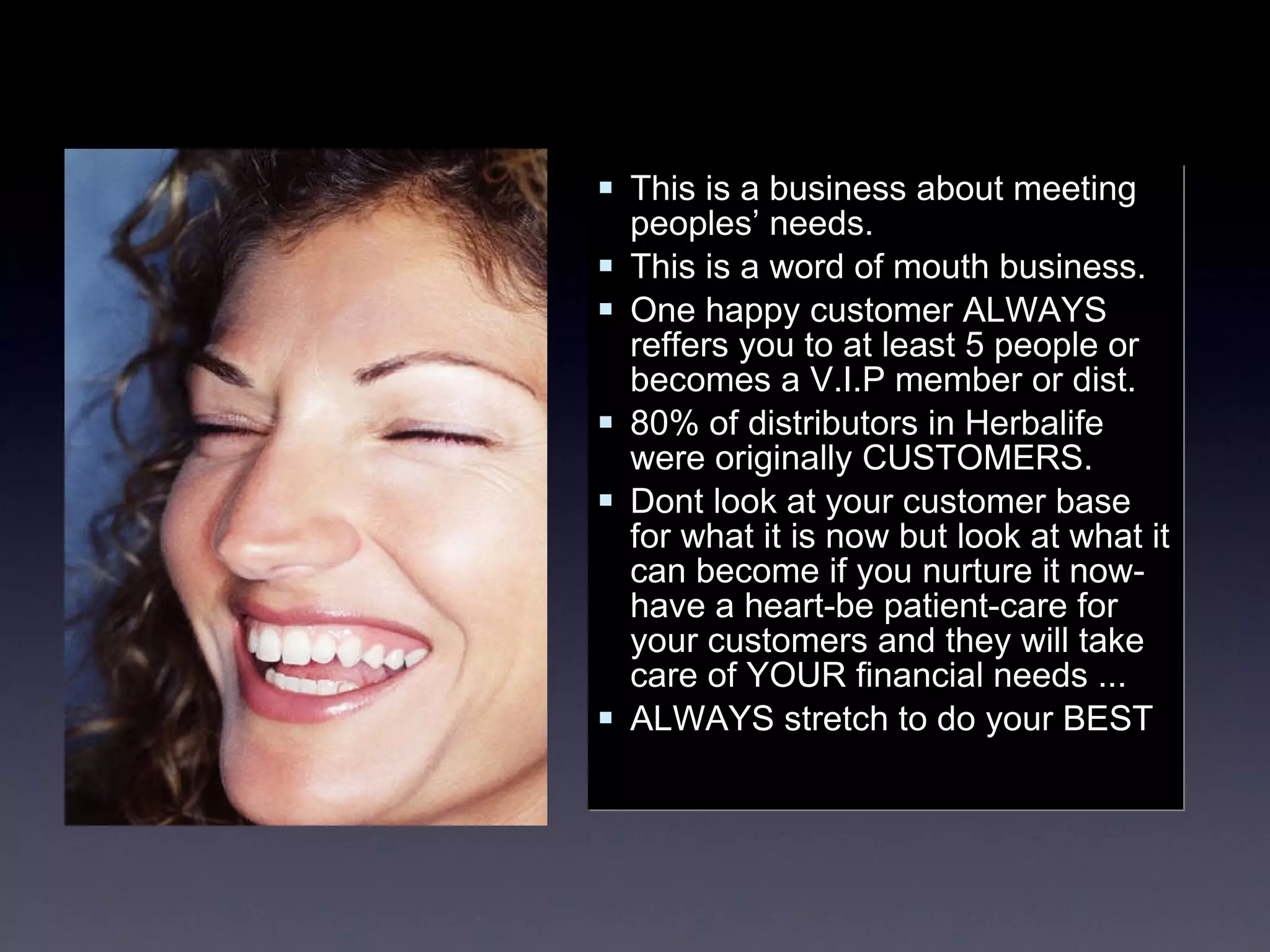 This is a business about meeting peoples’ needs. This is a word of mouth business. One happy customer ALWAYS reffers you to at least 5 people or becomes a V.I.P member or dist. 80% of distributors in Herbalife were originally CUSTOMERS. Dont look at your customer base for what it is now but look at what it can become if you nurture it now-have a heart-be patient-care for your customers and they will take care of YOUR financial needs ...  ALWAYS stretch to do your BEST 