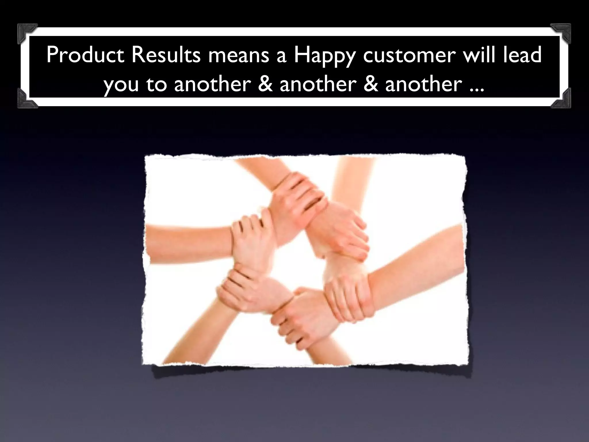 Product Results means a Happy customer will lead you to another & another & another ... 