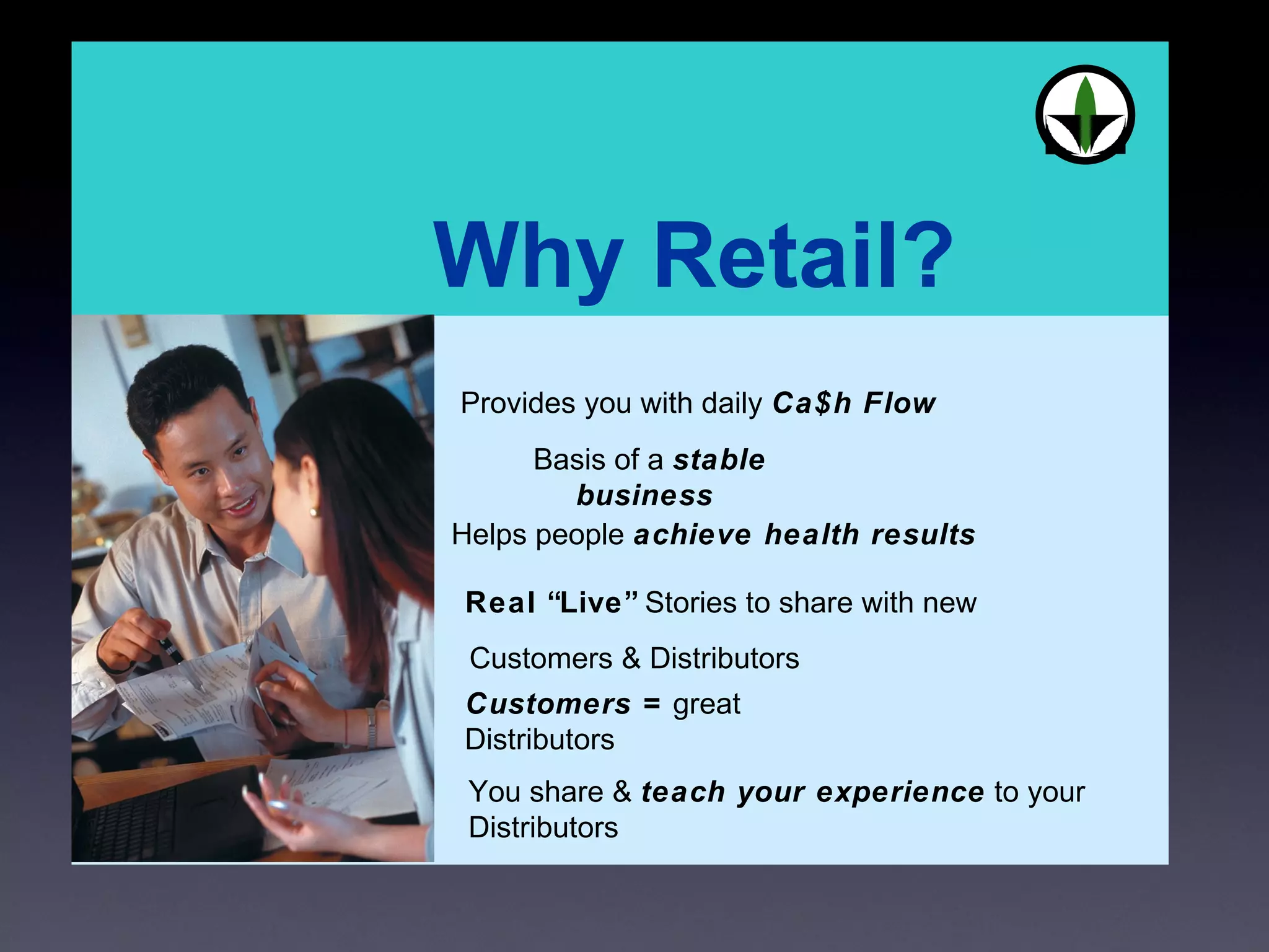 You share &  teach your experience  to your Distributors Basis of a  stable business  Provides you with daily  Ca$h Flow Helps people  achieve health results Real “Live”  Stories to share with new Customers & Distributors Customers =  great Distributors 