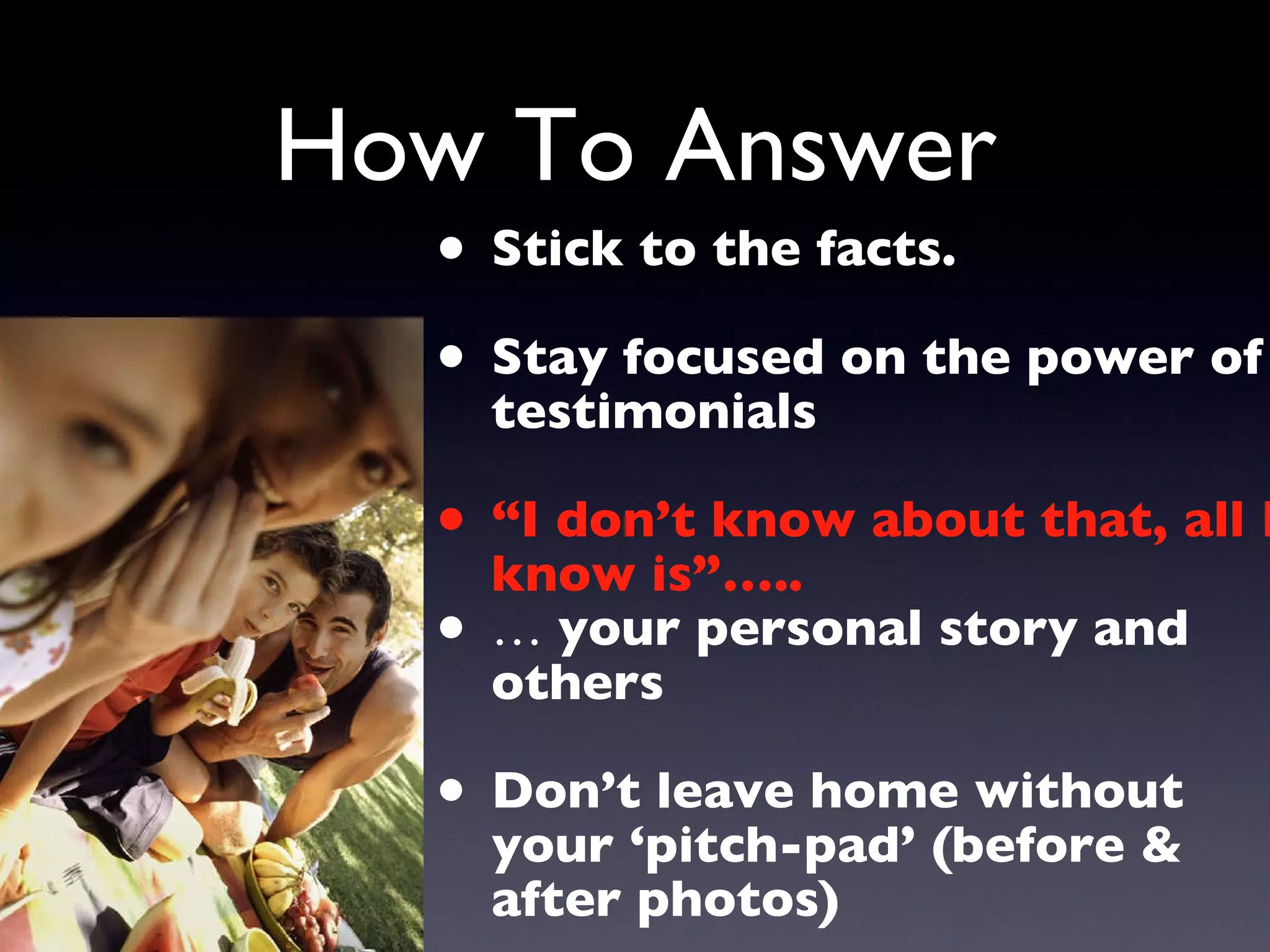 How To Answer Stick to the facts. Stay focused on the power of testimonials “ I don’t know about that, all I know is”….. …  your personal story and others Don’t leave home without your ‘pitch-pad’ (before & after photos) 