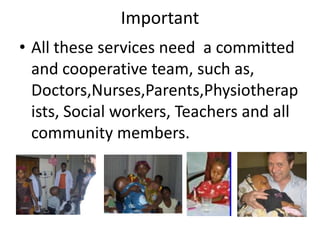 Important
• All these services need a committed
  and cooperative team, such as,
  Doctors,Nurses,Parents,Physiotherap
  ists, Social workers, Teachers and all
  community members.
 