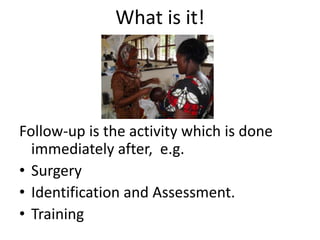 What is it!




Follow-up is the activity which is done
  immediately after, e.g.
• Surgery
• Identification and Assessment.
• Training
 