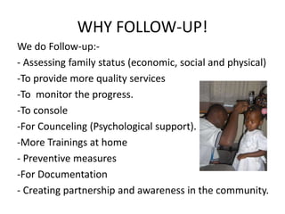 WHY FOLLOW-UP!
We do Follow-up:-
- Assessing family status (economic, social and physical)
-To provide more quality services
-To monitor the progress.
-To console
-For Counceling (Psychological support).
-More Trainings at home
- Preventive measures
-For Documentation
- Creating partnership and awareness in the community.
 