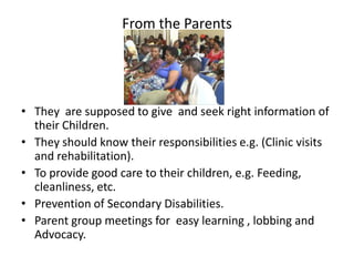 From the Parents




• They are supposed to give and seek right information of
  their Children.
• They should know their responsibilities e.g. (Clinic visits
  and rehabilitation).
• To provide good care to their children, e.g. Feeding,
  cleanliness, etc.
• Prevention of Secondary Disabilities.
• Parent group meetings for easy learning , lobbing and
  Advocacy.
 