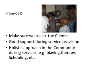 From-CBR




• Make sure we reach the Clients.
• Good support during service provision.
• Holistic approach in the Community
  during services, e.g. playing,therapy,
  Schooling, etc.
 