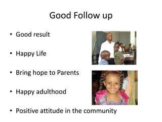 Good Follow up
• Good result

• Happy Life

• Bring hope to Parents

• Happy adulthood

• Positive attitude in the community
 