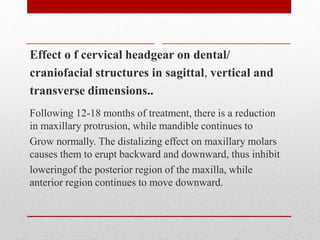 Effect o f cervical headgear on dental/
craniofacial structures in sagittal, vertical and
transverse dimensions..
Following 12-18 months of treatment, there is a reduction
in maxillary protrusion, while mandible continues to
Grow normally. The distalizing effect on maxillary molars
causes them to erupt backward and downward, thus inhibit
loweringof the posterior region of the maxilla, while
anterior region continues to move downward.
.
 