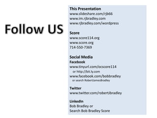 This Presentation www.slideshare.com/rjb66 www.im.rjbradley.com www.rjbradley.com/wordpress Score www.score114.org www.score.org 714-550-7369 Social Media Facebook www.tinyurl.com/ocscore114      or http://bit.ly.com www.facebook.com/bobbradley     or search RobertJamesBradley Twitter  www.twitter.com/robertJbradley LinkedIn Bob Bradley or  Search Bob Bradley Score Follow US 