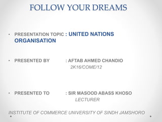 FOLLOW YOUR DREAMS
• PRESENTATION TOPIC : UNITED NATIONS
ORGANISATION
• PRESENTED BY : AFTAB AHMED CHANDIO
2K16/COME/12
• PRESENTED TO : SIR MASOOD ABASS KHOSO
LECTURER
INSTITUTE OF COMMERCE UNIVERSITY OF SINDH JAMSHORO
 