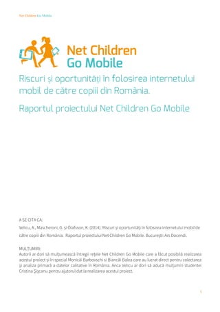 Net Children Go Mobile
1
Riscuri și oportunități în folosirea internetului
mobil de către copiii din România.
Raportul proiectului Net Children Go Mobile
A SE CITA CA:
Velicu, A., Mascheroni, G. și Ólafsson, K. (2014). Riscuri și oportunități în folosirea internetului mobil de
către copiii din România. Raportul proiectului Net Children Go Mobile. București: Ars Docendi.
MULȚUMIRI:
Autorii ar dori să mulțumească întregii rețele Net Children Go Mobile care a făcut posibilă realizarea
acestui proiect și în special Monicăi Barbovschi si Biancăi Balea care au lucrat direct pentru colectarea
și analiza primară a datelor calitative în România. Anca Velicu ar dori să aducă mulțumiri studentei
Cristina Șișcanu pentru ajutorul dat la realizarea acestui proiect.
 