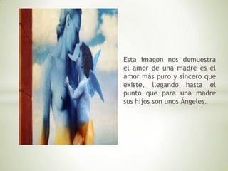 Esta imagen nos demuestra
el amor de una madre es el
amor más puro y sincero que
existe, llegando hasta el
punto que para una madre
sus hijos son unos Ángeles.
