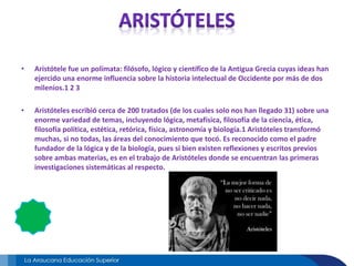 • Aristótele fue un polímata: filósofo, lógico y científico de la Antigua Grecia cuyas ideas han
ejercido una enorme influencia sobre la historia intelectual de Occidente por más de dos
milenios.1 2 3
• Aristóteles escribió cerca de 200 tratados (de los cuales solo nos han llegado 31) sobre una
enorme variedad de temas, incluyendo lógica, metafísica, filosofía de la ciencia, ética,
filosofía política, estética, retórica, física, astronomía y biología.1 Aristóteles transformó
muchas, si no todas, las áreas del conocimiento que tocó. Es reconocido como el padre
fundador de la lógica y de la biología, pues si bien existen reflexiones y escritos previos
sobre ambas materias, es en el trabajo de Aristóteles donde se encuentran las primeras
investigaciones sistemáticas al respecto.
 