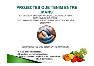 PROJECTES QUE TENIM ENTRE
          MANS
 ACTUALMENT ENS SENTIM ORGULLOSOS DE LA FEINA
               FETA FINS EL DIA D'AVUI.
TOT I AIXÒ PENSEM QUE ENS QUEDA MOLT DE CAMÍ PER
                     ENDAVANT.




     ELS PROJECTES QUE TENIM ENTRE MANS SÓN:

- Fer ús del compostador.
- Organitzar un mercat ecològic.
-Donar a conèixer i implicar a tot l'alumnat en
                     l'hort de l'institut.
 