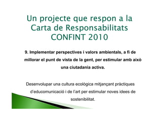 Un projecte que respon a la
  Carta de Responsabilitats
       CONFINT 2010
9. Implementar perspectives i valors ambientals, a fi de
millorar el punt de vista de la gent, per estimular amb això
                   una ciutadania activa.


Desenvolupar una cultura ecològica mitjançant pràctiques
   d’educomunicació i de l’art per estimular noves idees de
                        sostenibilitat.
 