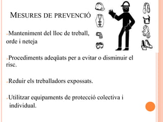MESURES DE PREVENCIÓ
Manteniment del lloc de treball,
orde i neteja
Procediments adeqüats per a evitar o disminuir el
risc.
Reduir els treballadors expossats.
Utilitzar equipaments de protecció colectiva i
individual.
 